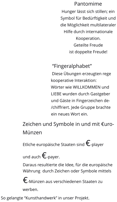 Pantomime Hunger lsst sich stillen; ein Symbol fr Bedrftigkeit und die Mglichkeit multilateraler Hilfe durch internationale Kooperation.Geteilte Freude ist doppelte Freude!   Fingeralphabet  Diese bungen erzeugten rege kooperative Interaktion: Wrter wie WILLKOMMEN und LIEBE wurden durch Gastgeber und Gste in Fingerzeichen de-/chiffriert. Jede Gruppe brachte ein neues Wort ein.   Zeichen und Symbole in und mit uro-Mnzen Etliche europische Staaten sind -player und auch -payer. Daraus resultierte die Idee, fr die europische Whrung  durch Zeichen oder Symbole mittels  -Mnzen aus verschiedenen Staaten zu werben.   So gelangte Kunsthandwerk in unser Projekt.